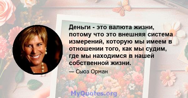 Деньги - это валюта жизни, потому что это внешняя система измерений, которую мы имеем в отношении того, как мы судим, где мы находимся в нашей собственной жизни.