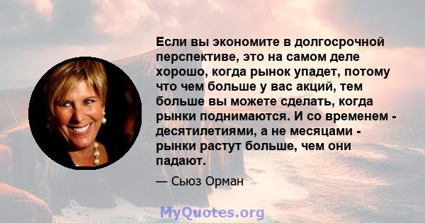 Если вы экономите в долгосрочной перспективе, это на самом деле хорошо, когда рынок упадет, потому что чем больше у вас акций, тем больше вы можете сделать, когда рынки поднимаются. И со временем - десятилетиями, а не