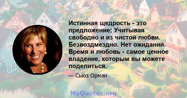 Истинная щедрость - это предложение; Учитывая свободно и из чистой любви. Безвоздмездно. Нет ожиданий. Время и любовь - самое ценное владение, которым вы можете поделиться.