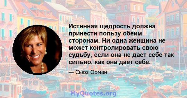 Истинная щедрость должна принести пользу обеим сторонам. Ни одна женщина не может контролировать свою судьбу, если она не дает себе так сильно, как она дает себе.