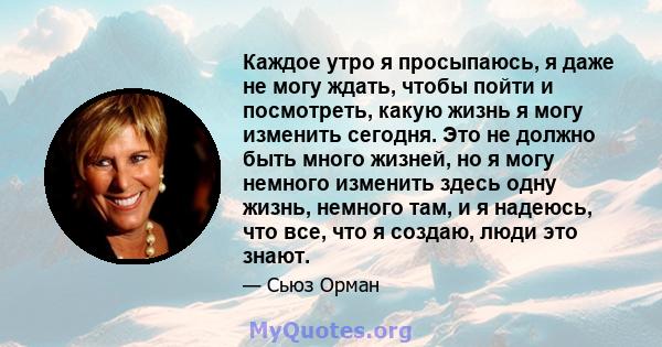 Каждое утро я просыпаюсь, я даже не могу ждать, чтобы пойти и посмотреть, какую жизнь я могу изменить сегодня. Это не должно быть много жизней, но я могу немного изменить здесь одну жизнь, немного там, и я надеюсь, что