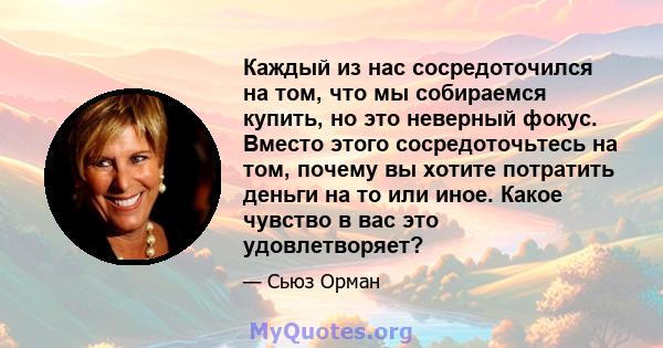 Каждый из нас сосредоточился на том, что мы собираемся купить, но это неверный фокус. Вместо этого сосредоточьтесь на том, почему вы хотите потратить деньги на то или иное. Какое чувство в вас это удовлетворяет?