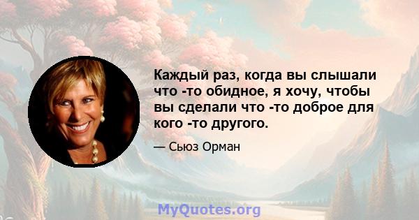 Каждый раз, когда вы слышали что -то обидное, я хочу, чтобы вы сделали что -то доброе для кого -то другого.