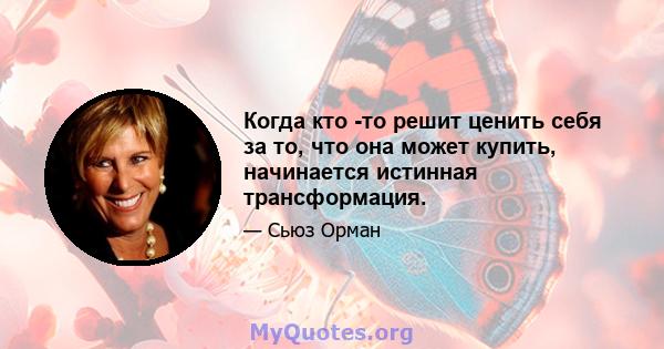 Когда кто -то решит ценить себя за то, что она может купить, начинается истинная трансформация.