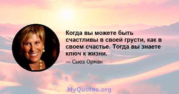 Когда вы можете быть счастливы в своей грусти, как в своем счастье. Тогда вы знаете ключ к жизни.