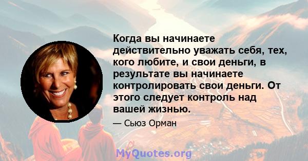 Когда вы начинаете действительно уважать себя, тех, кого любите, и свои деньги, в результате вы начинаете контролировать свои деньги. От этого следует контроль над вашей жизнью.