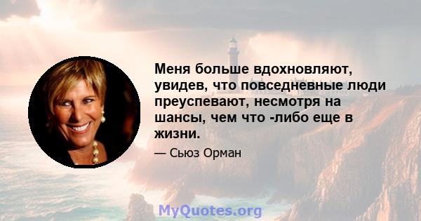 Меня больше вдохновляют, увидев, что повседневные люди преуспевают, несмотря на шансы, чем что -либо еще в жизни.