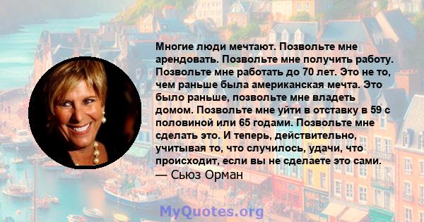 Многие люди мечтают. Позвольте мне арендовать. Позвольте мне получить работу. Позвольте мне работать до 70 лет. Это не то, чем раньше была американская мечта. Это было раньше, позвольте мне владеть домом. Позвольте мне