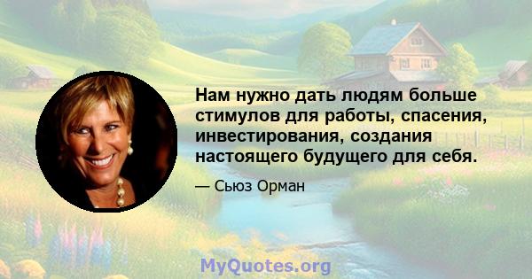 Нам нужно дать людям больше стимулов для работы, спасения, инвестирования, создания настоящего будущего для себя.