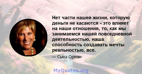 Нет части нашей жизни, которую деньги не касаются - это влияет на наши отношения, то, как мы занимаемся нашей повседневной деятельностью, наша способность создавать мечты реальностью, все.