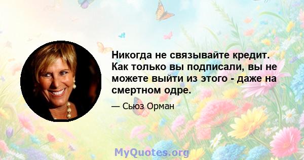 Никогда не связывайте кредит. Как только вы подписали, вы не можете выйти из этого - даже на смертном одре.