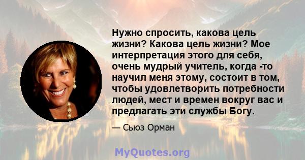 Нужно спросить, какова цель жизни? Какова цель жизни? Мое интерпретация этого для себя, очень мудрый учитель, когда -то научил меня этому, состоит в том, чтобы удовлетворить потребности людей, мест и времен вокруг вас и 