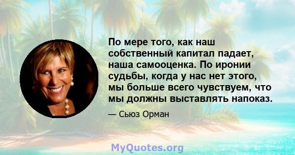 По мере того, как наш собственный капитал падает, наша самооценка. По иронии судьбы, когда у нас нет этого, мы больше всего чувствуем, что мы должны выставлять напоказ.