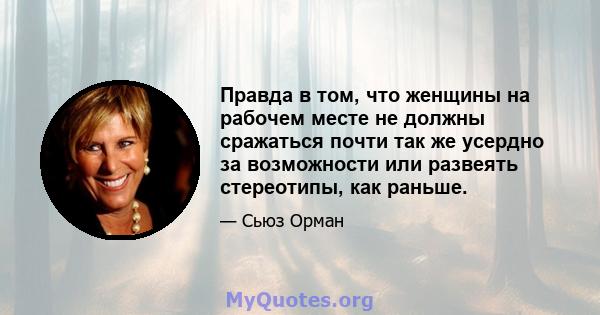 Правда в том, что женщины на рабочем месте не должны сражаться почти так же усердно за возможности или развеять стереотипы, как раньше.