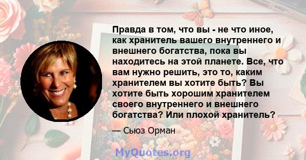 Правда в том, что вы - не что иное, как хранитель вашего внутреннего и внешнего богатства, пока вы находитесь на этой планете. Все, что вам нужно решить, это то, каким хранителем вы хотите быть? Вы хотите быть хорошим