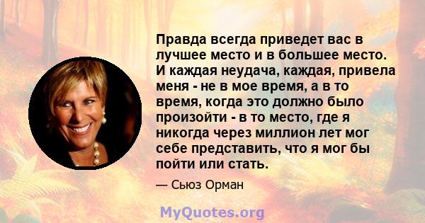 Правда всегда приведет вас в лучшее место и в большее место. И каждая неудача, каждая, привела меня - не в мое время, а в то время, когда это должно было произойти - в то место, где я никогда через миллион лет мог себе