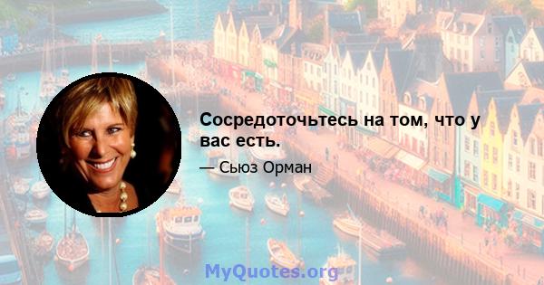 Сосредоточьтесь на том, что у вас есть.