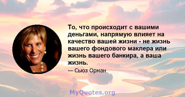 То, что происходит с вашими деньгами, напрямую влияет на качество вашей жизни - не жизнь вашего фондового маклера или жизнь вашего банкира, а ваша жизнь.