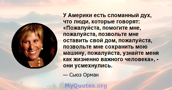 У Америки есть сломанный дух, что люди, которые говорят: «Пожалуйста, помогите мне, пожалуйста, позвольте мне оставить свой дом, пожалуйста, позвольте мне сохранить мою машину, пожалуйста, узнайте меня как жизненно