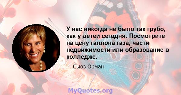 У нас никогда не было так грубо, как у детей сегодня. Посмотрите на цену галлона газа, части недвижимости или образование в колледже.