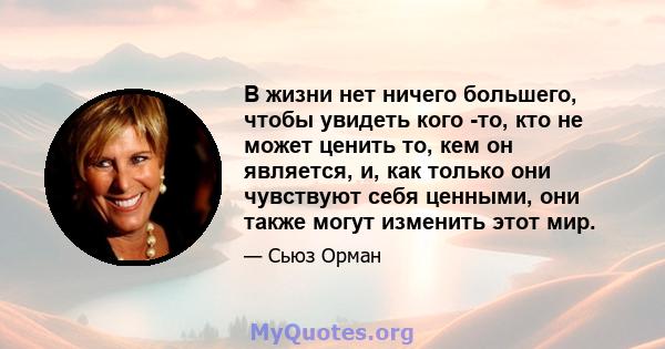 В жизни нет ничего большего, чтобы увидеть кого -то, кто не может ценить то, кем он является, и, как только они чувствуют себя ценными, они также могут изменить этот мир.