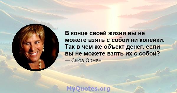 В конце своей жизни вы не можете взять с собой ни копейки. Так в чем же объект денег, если вы не можете взять их с собой?