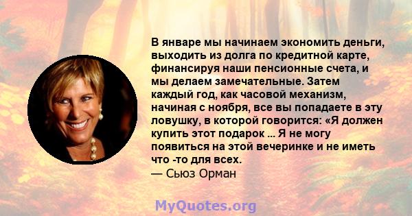 В январе мы начинаем экономить деньги, выходить из долга по кредитной карте, финансируя наши пенсионные счета, и мы делаем замечательные. Затем каждый год, как часовой механизм, начиная с ноября, все вы попадаете в эту