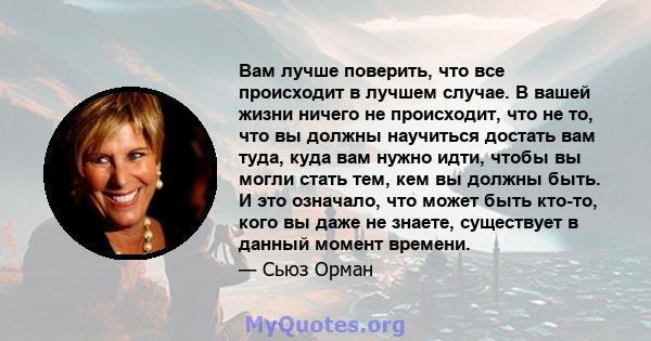 Вам лучше поверить, что все происходит в лучшем случае. В вашей жизни ничего не происходит, что не то, что вы должны научиться достать вам туда, куда вам нужно идти, чтобы вы могли стать тем, кем вы должны быть. И это