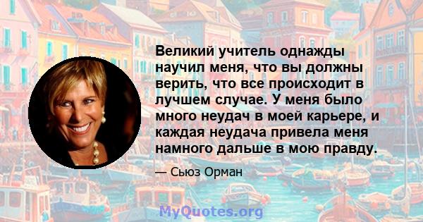 Великий учитель однажды научил меня, что вы должны верить, что все происходит в лучшем случае. У меня было много неудач в моей карьере, и каждая неудача привела меня намного дальше в мою правду.