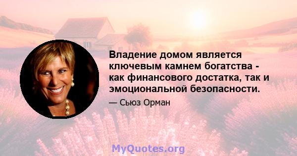 Владение домом является ключевым камнем богатства - как финансового достатка, так и эмоциональной безопасности.