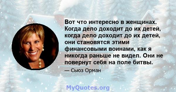 Вот что интересно в женщинах. Когда дело доходит до их детей, когда дело доходит до их детей, они становятся этими финансовыми воинами, как я никогда раньше не видел. Они не повернут себя на поле битвы.