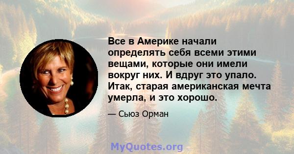 Все в Америке начали определять себя всеми этими вещами, которые они имели вокруг них. И вдруг это упало. Итак, старая американская мечта умерла, и это хорошо.