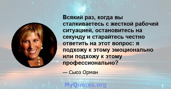 Всякий раз, когда вы сталкиваетесь с жесткой рабочей ситуацией, остановитесь на секунду и старайтесь честно ответить на этот вопрос: я подхожу к этому эмоционально или подхожу к этому профессионально?