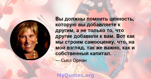 Вы должны помнить ценность, которую вы добавляете к другим, а не только то, что другие добавили к вам. Вот как мы строим самооценку, что, на мой взгляд, так же важно, как и собственный капитал.