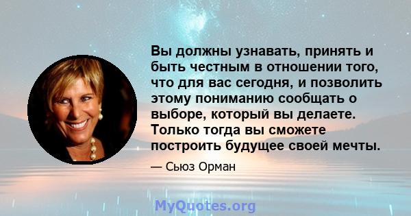 Вы должны узнавать, принять и быть честным в отношении того, что для вас сегодня, и позволить этому пониманию сообщать о выборе, который вы делаете. Только тогда вы сможете построить будущее своей мечты.