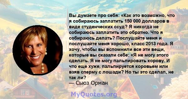 Вы думаете про себя: «Как это возможно, что я собираюсь заплатить 150 000 долларов в виде студенческих ссуд? Я никогда не собираюсь заплатить это обратно. Что я собираюсь делать? Послушайте меня и послушайте меня