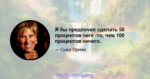 Я бы предпочел сделать 50 процентов чего -то, чем 100 процентов ничего.