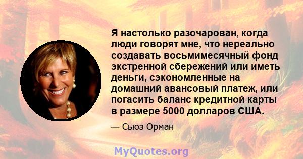 Я настолько разочарован, когда люди говорят мне, что нереально создавать восьмимесячный фонд экстренной сбережений или иметь деньги, сэкономленные на домашний авансовый платеж, или погасить баланс кредитной карты в