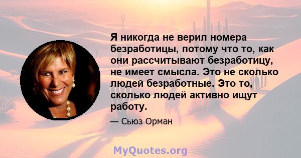 Я никогда не верил номера безработицы, потому что то, как они рассчитывают безработицу, не имеет смысла. Это не сколько людей безработные. Это то, сколько людей активно ищут работу.