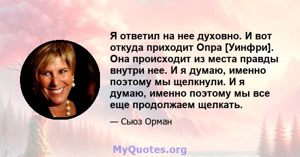 Я ответил на нее духовно. И вот откуда приходит Опра [Уинфри]. Она происходит из места правды внутри нее. И я думаю, именно поэтому мы щелкнули. И я думаю, именно поэтому мы все еще продолжаем щелкать.