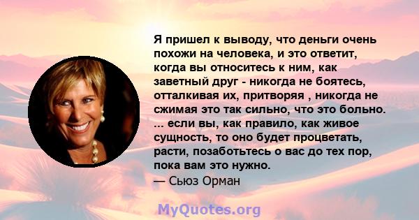 Я пришел к выводу, что деньги очень похожи на человека, и это ответит, когда вы относитесь к ним, как заветный друг - никогда не боятесь, отталкивая их, притворяя , никогда не сжимая это так сильно, что это больно. ...