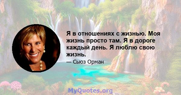 Я в отношениях с жизнью. Моя жизнь просто там. Я в дороге каждый день. Я люблю свою жизнь.