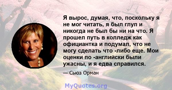 Я вырос, думая, что, поскольку я не мог читать, я был глуп и никогда не был бы ни на что. Я прошел путь в колледж как официантка и подумал, что не могу сделать что -либо еще. Мои оценки по -английски были ужасны, и я