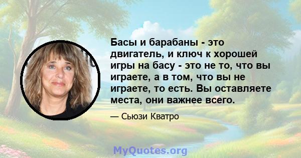 Басы и барабаны - это двигатель, и ключ к хорошей игры на басу - это не то, что вы играете, а в том, что вы не играете, то есть. Вы оставляете места, они важнее всего.