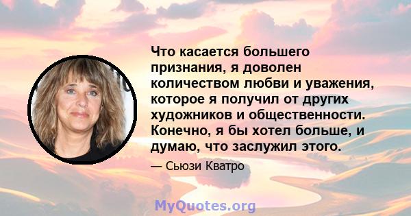 Что касается большего признания, я доволен количеством любви и уважения, которое я получил от других художников и общественности. Конечно, я бы хотел больше, и думаю, что заслужил этого.