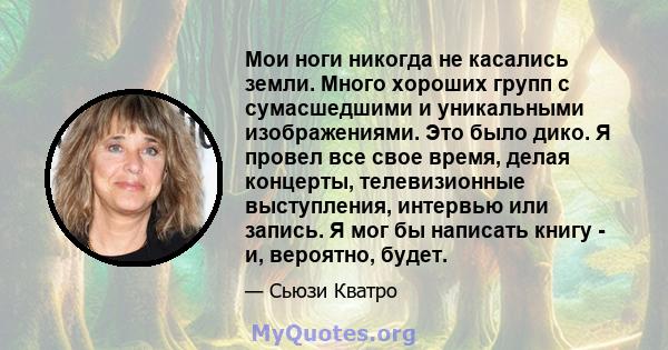 Мои ноги никогда не касались земли. Много хороших групп с сумасшедшими и уникальными изображениями. Это было дико. Я провел все свое время, делая концерты, телевизионные выступления, интервью или запись. Я мог бы