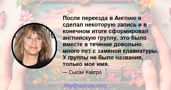 После переезда в Англию я сделал некоторую запись и в конечном итоге сформировал английскую группу, это было вместе в течение довольно много лет с заменой клавиатуры. У группы не было названия, только мое имя.