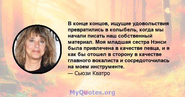 В конце концов, ищущие удовольствия превратились в колыбель, когда мы начали писать наш собственный материал. Моя младшая сестра Нэнси была привлечена в качестве певца, и я как бы отошел в сторону в качестве главного