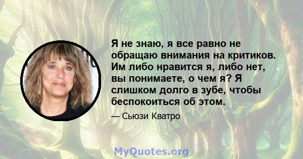 Я не знаю, я все равно не обращаю внимания на критиков. Им либо нравится я, либо нет, вы понимаете, о чем я? Я слишком долго в зубе, чтобы беспокоиться об этом.