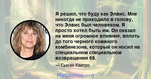 Я решил, что буду как Элвис. Мне никогда не приходило в голову, что Элвис был человеком. Я просто хотел быть им. Он оказал на меня огромное влияние, вплоть до того черного кожаного комбинезона, который он носил на